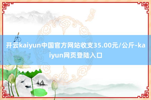 开云kaiyun中国官方网站收支35.00元/公斤-kaiyun网页登陆入口