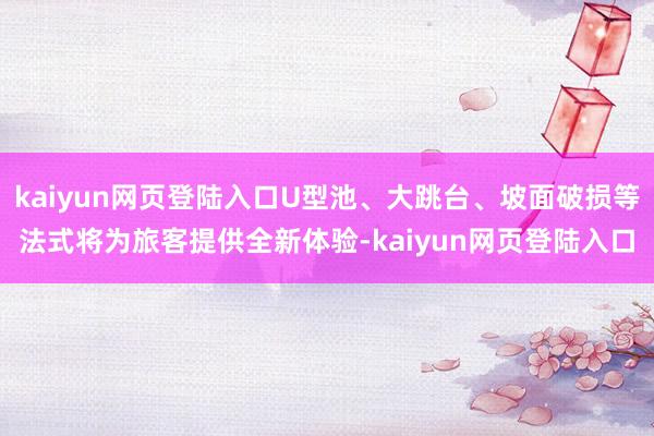 kaiyun网页登陆入口U型池、大跳台、坡面破损等法式将为旅客提供全新体验-kaiyun网页登陆入口